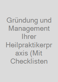 Gründung und Management Ihrer Heilpraktikerpraxis (Mit Checklisten & Formularen zum Download)